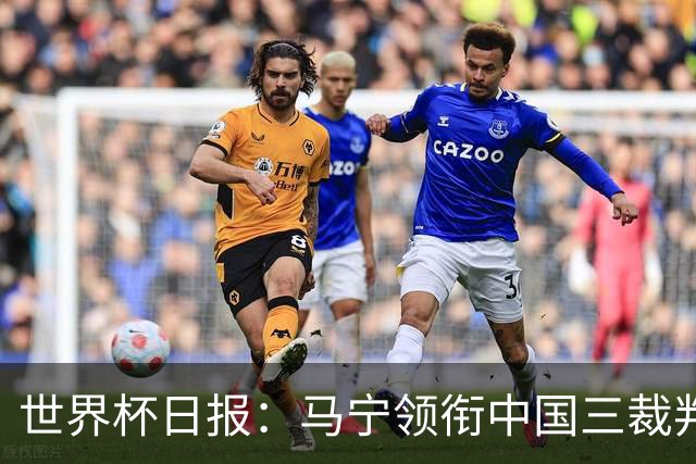 世界杯日报：马宁领衔中国三裁判创史 库拉索获首分突尼斯出局