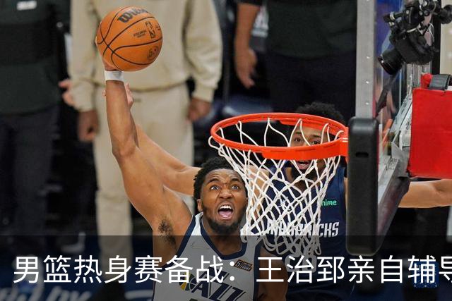 男篮热身赛备战：王治郅亲自辅导，杨瀚森缺席，澳大利亚对手实力薄弱！